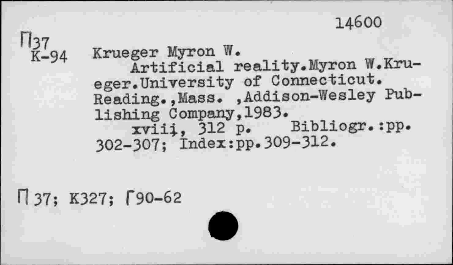 ﻿14600
K-94
Krueger Myron W.
Artificial reality.Myron W.Krueger. University of Connecticut. Reading.,Mass. ,Addison-Wesley Publishing Company,1983.
xviii, 312 p. Bibliogr.:pp. 302-307; Index:pp.309-312.
n 37; K327; f90-62